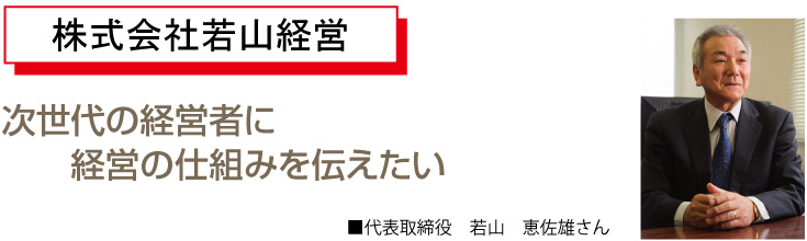 次世代の経営者に経営の仕組みを伝えたい代表取締役　若山　恵佐雄さん