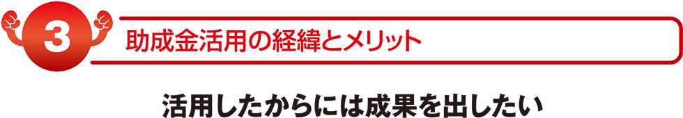 助成金活用の経緯とメリット 活用したからには成果を出したい