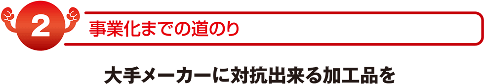 事業化までの道のり 大手メーカーに対抗できる加工品を