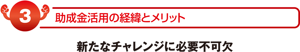 助成金活用の経緯とメリット　新たなチャレンジに必要不可欠