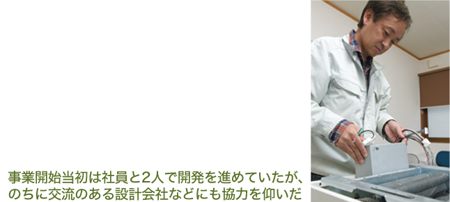 事業開始当時は社員と二人で開発を進めていたが、のちに交流のある設計会社などにも協力を仰いだ