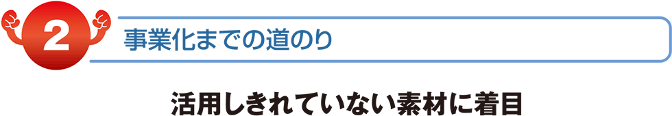 事業化までの道のり　活用しきれていない素材に着目