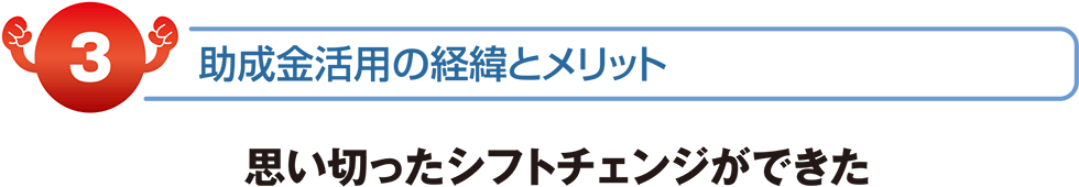 助成金活用の経緯とメリット　思い切ったシフトチェンジが出来た