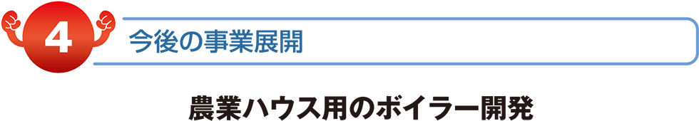 今後の事業展開　農業ハウス用のボイラー開発