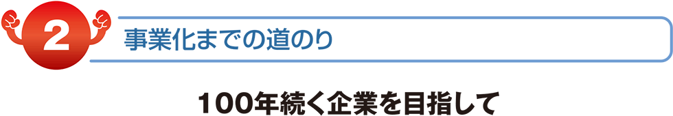 事業化までの道のり　100年続く企業を目指して