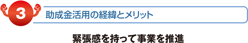 助成金活用の経緯とメリット　緊張感を持って事業を推進