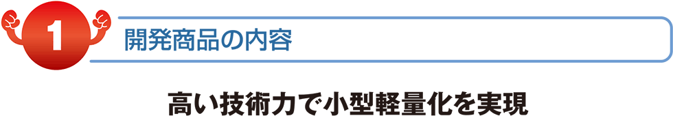 開発商品の内容　高い技術力で小型軽量化を実現