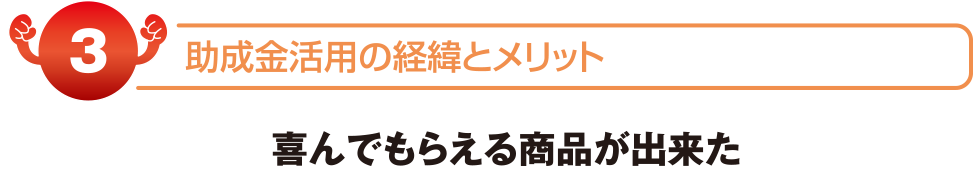 助成金活用の経緯とメリット　喜んでもらえる商品が出来た