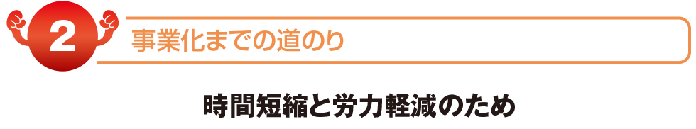 事業化までの道のり　時間短縮と労力削減のため