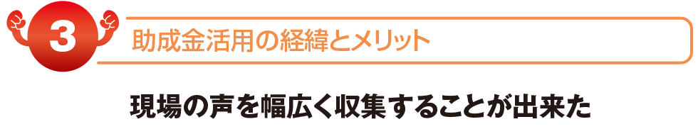 助成金活用の経緯とメリット　現場の声を幅広く収集することが出来た