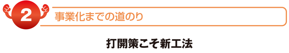 事業化までの道のり　打開策こそ新工法