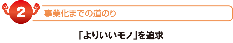 事業化までの道のり　「よりいいモノ」を追求