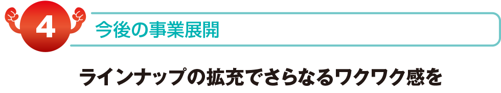 今後の事業展開　ラインナップの拡充でさらなるワクワク感を